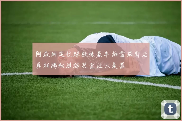 阿森纳定位球教练豪车抽雪茄背后真相揭秘进球奖金让人羡慕