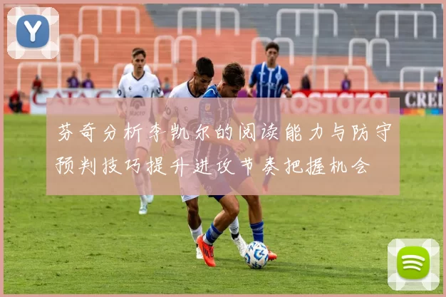芬奇分析李凯尔的阅读能力与防守预判技巧提升进攻节奏把握机会