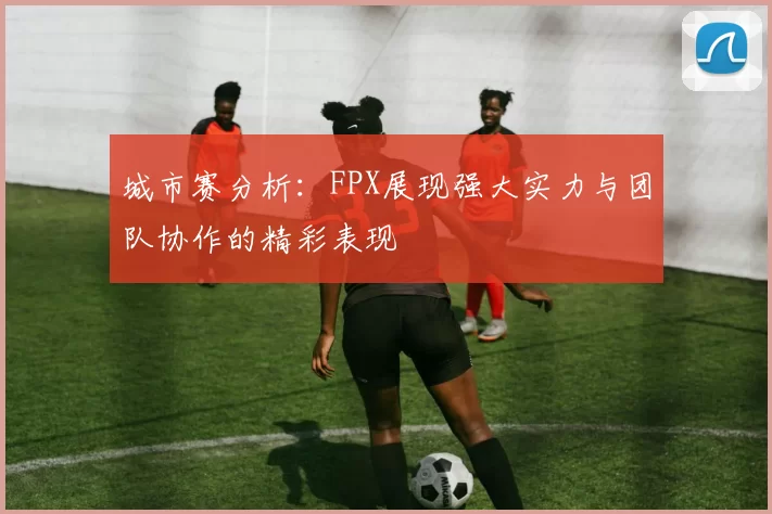 城市赛分析：FPX展现强大实力与团队协作的精彩表现