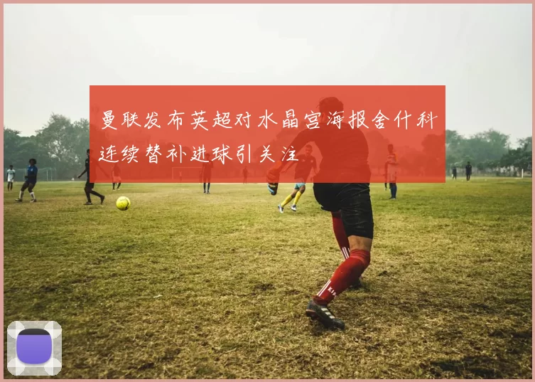 曼联发布英超对水晶宫海报舍什科连续替补进球引关注