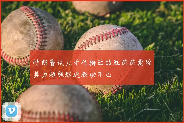 特朗普谈儿子对梅西的狂热热爱称其为超级球迷激动不已