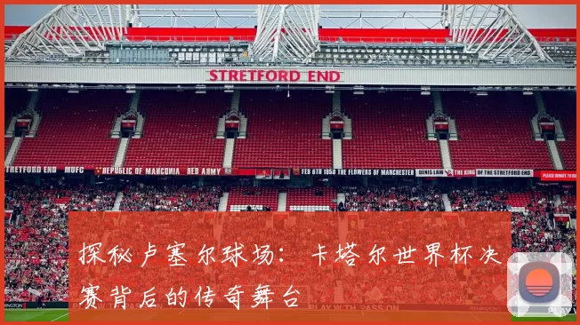 探秘卢塞尔球场：卡塔尔世界杯决赛背后的传奇舞台