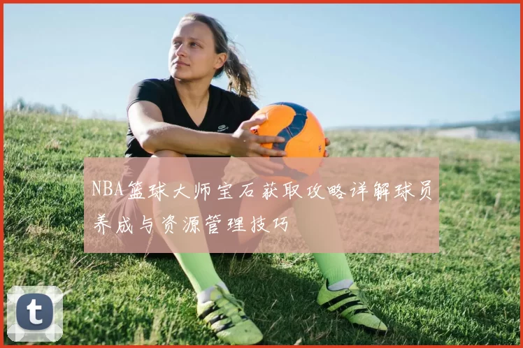 NBA篮球大师宝石获取攻略详解球员养成与资源管理技巧