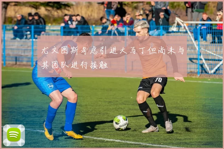 尤文图斯考虑引进大马丁但尚未与其团队进行接触