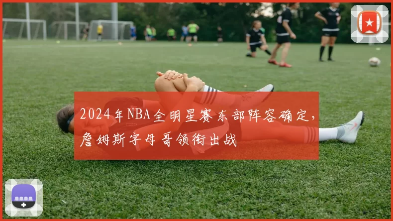 2024年NBA全明星赛东部阵容确定,詹姆斯字母哥领衔出战