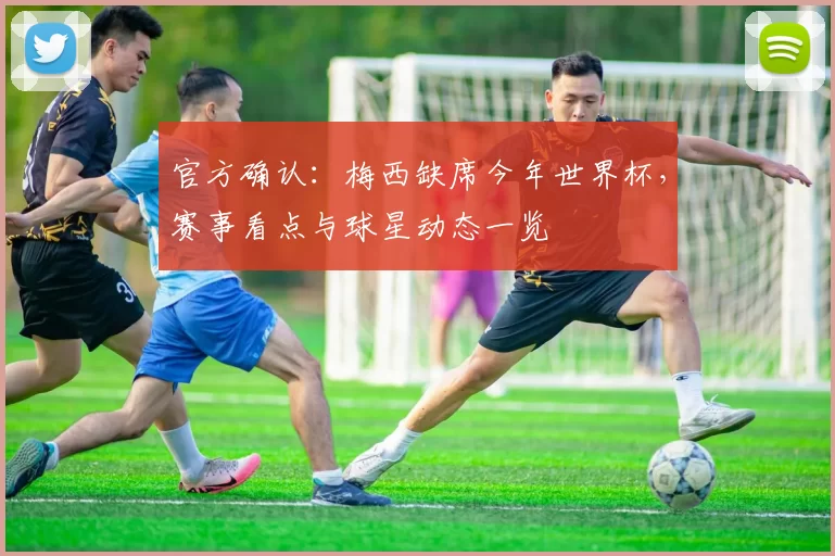 官方确认：梅西缺席今年世界杯，赛事看点与球星动态一览