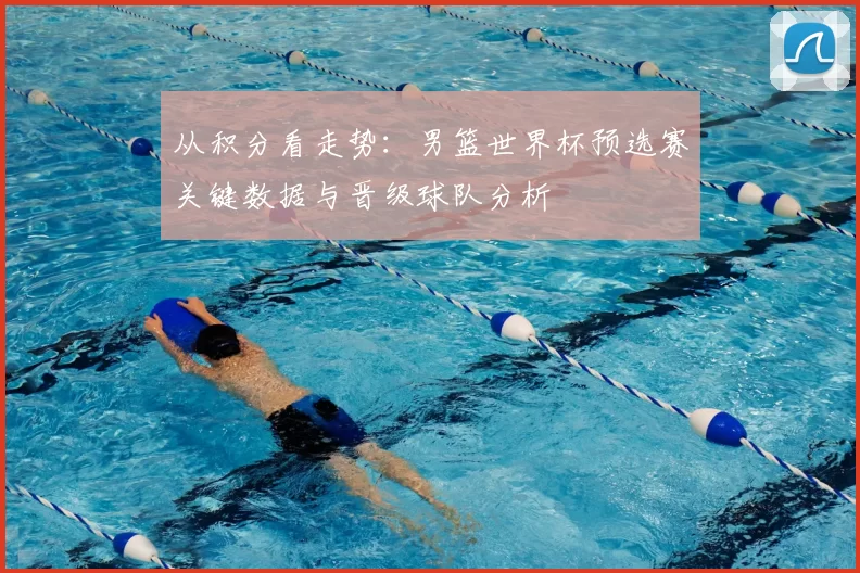 从积分看走势：男篮世界杯预选赛关键数据与晋级球队分析