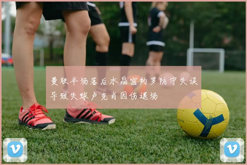 曼联半场落后水晶宫约罗防守失误导致失球卢克肖因伤退场