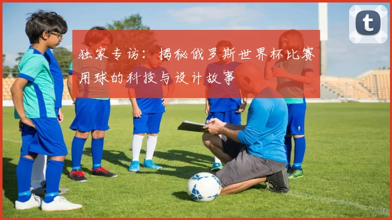 独家专访：揭秘俄罗斯世界杯比赛用球的科技与设计故事