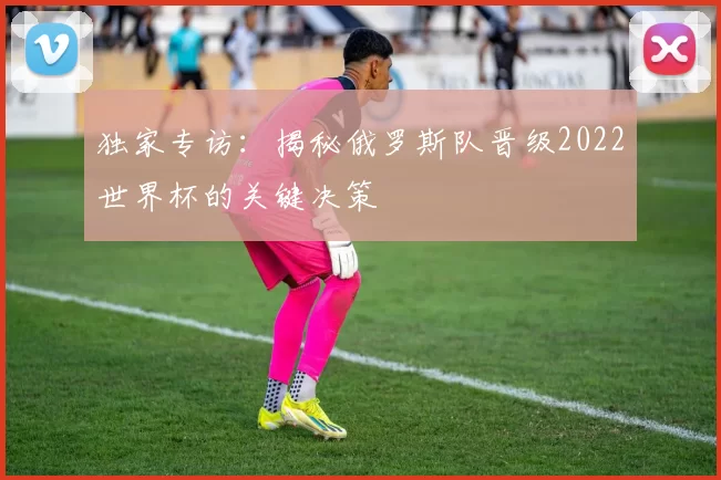 独家专访：揭秘俄罗斯队晋级2022世界杯的关键决策