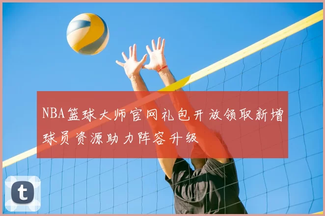NBA篮球大师官网礼包开放领取新增球员资源助力阵容升级